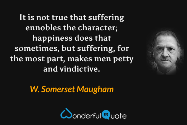 It is not true that suffering ennobles the character; happiness does that sometimes, but suffering, for the most part, makes men petty and vindictive. - W. Somerset Maugham quote.