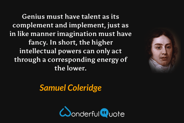 Genius must have talent as its complement and implement, just as in like manner imagination must have fancy.  In short, the higher intellectual powers can only act through a corresponding energy of the lower. - Samuel Coleridge quote.