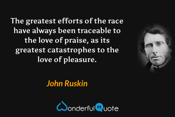 The greatest efforts of the race have always been traceable to the love of praise, as its greatest catastrophes to the love of pleasure. - John Ruskin quote.