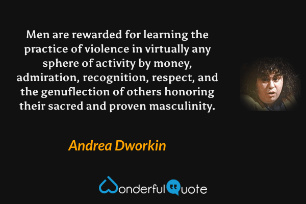 Men are rewarded for learning the practice of violence in virtually any sphere of activity by money, admiration, recognition, respect, and the genuflection of others honoring their sacred and proven masculinity. - Andrea Dworkin quote.