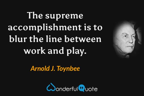 The supreme accomplishment is to blur the line between work and play. - Arnold J. Toynbee quote.
