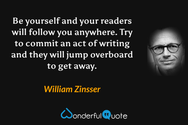Be yourself and your readers will follow you anywhere. Try to commit an act of writing and they will jump overboard to get away. - William Zinsser quote.