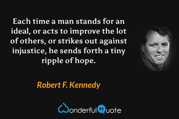 Each time a man stands for an ideal, or acts to improve the lot of others, or strikes out against injustice, he sends forth a tiny ripple of hope. - Robert F. Kennedy quote.