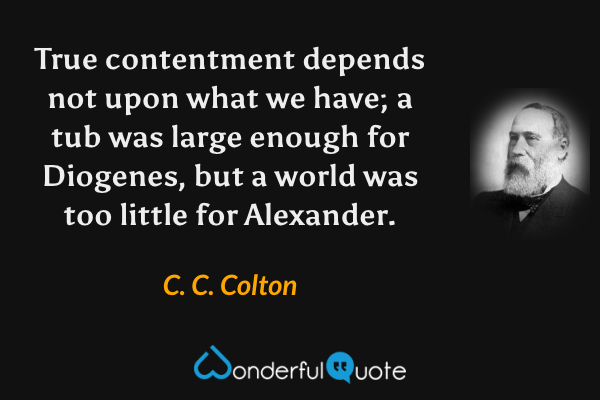 True contentment depends not upon what we have; a tub was large enough for Diogenes, but a world was too little for Alexander. - C. C. Colton quote.