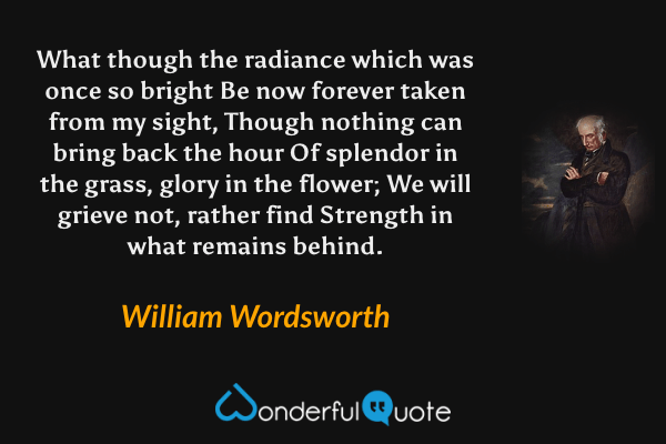 What though the radiance which was once so bright
Be now forever taken from my sight,
Though nothing can bring back the hour
Of splendor in the grass, glory in the flower;
We will grieve not, rather find
Strength in what remains behind. - William Wordsworth quote.