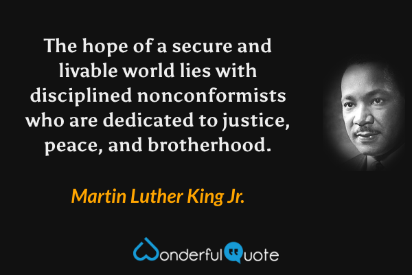The hope of a secure and livable world lies with disciplined nonconformists who are dedicated to justice, peace, and brotherhood. - Martin Luther King Jr. quote.