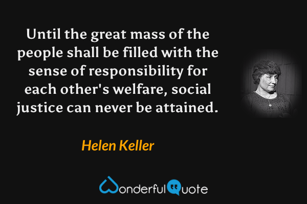 Until the great mass of the people shall be filled with the sense of responsibility for each other's welfare, social justice can never be attained. - Helen Keller quote.