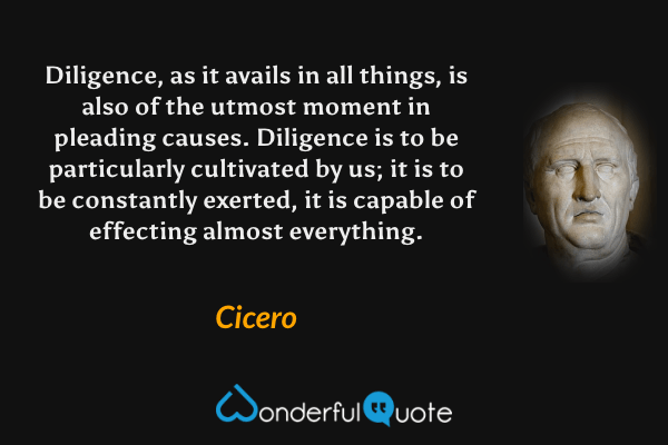 Diligence, as it avails in all things, is also of the utmost moment in pleading causes. Diligence is to be particularly cultivated by us; it is to be constantly exerted, it is capable of effecting almost everything. - Cicero quote.