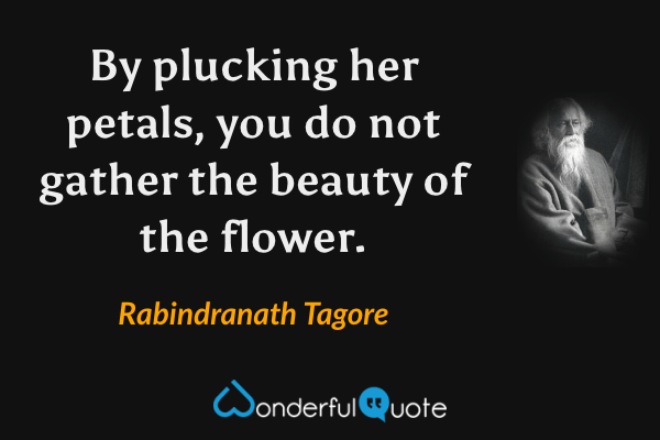 By plucking her petals, you do not gather the beauty of the flower. - Rabindranath Tagore quote.