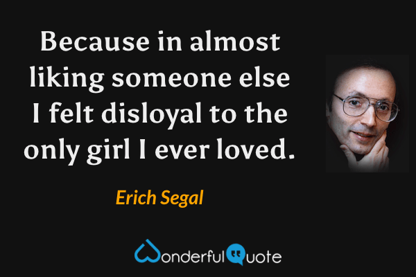 Because in almost liking someone else I felt disloyal to the only girl I ever loved. - Erich Segal quote.