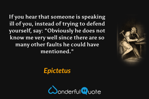 If you hear that someone is speaking ill of you, instead of trying to defend yourself, say: "Obviously he does not know me very well since there are so many other faults he could have mentioned." - Epictetus quote.