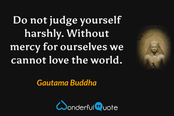 Do not judge yourself harshly. Without mercy for ourselves we cannot love the world. - Gautama Buddha quote.