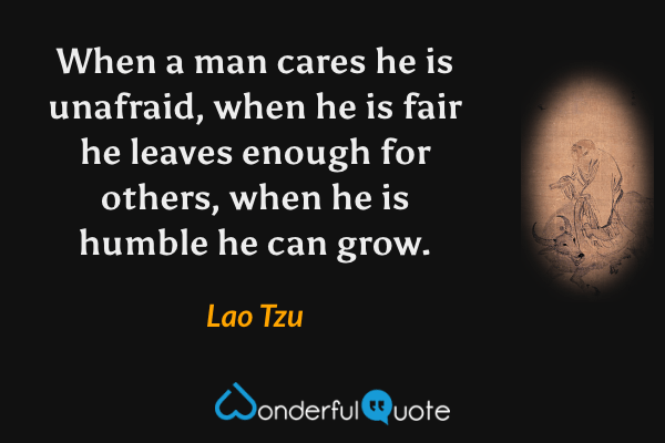 When a man cares he is unafraid, when he is fair he leaves enough for others, when he is humble he can grow. - Lao Tzu quote.