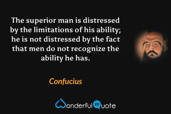 The superior man is distressed by the limitations of his ability; he is not distressed by the fact that men do not recognize the ability he has. - Confucius quote.