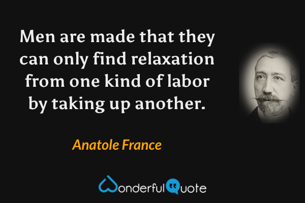 Men are made that they can only find relaxation from one kind of labor by taking up another. - Anatole France quote.