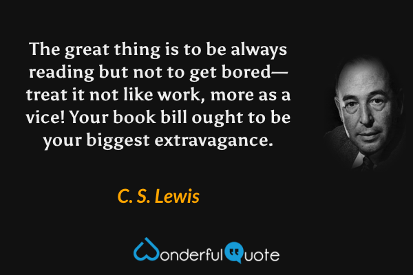 The great thing is to be always reading but not to get bored—treat it not like work, more as a vice! Your book bill ought to be your biggest extravagance. - C. S. Lewis quote.