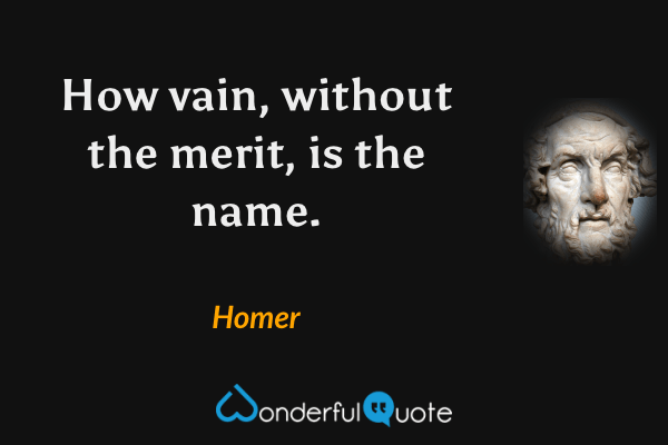 How vain, without the merit, is the name. - Homer quote.