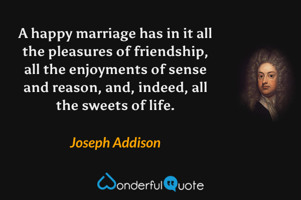 A happy marriage has in it all the pleasures of friendship, all the enjoyments of sense and reason, and, indeed, all the sweets of life. - Joseph Addison quote.