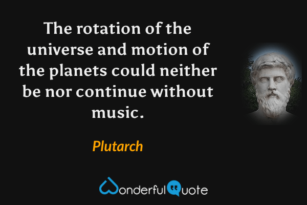 The rotation of the universe and motion of the planets could neither be nor continue without music. - Plutarch quote.
