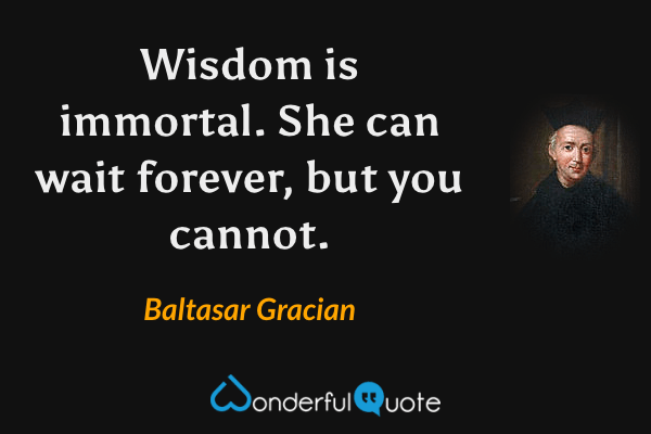 Wisdom is immortal. She can wait forever, but you cannot. - Baltasar Gracian quote.