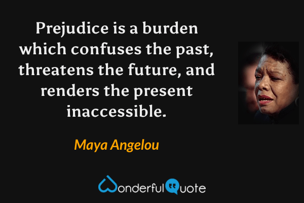 Prejudice is a burden which confuses the past, threatens the future, and renders the present inaccessible. - Maya Angelou quote.