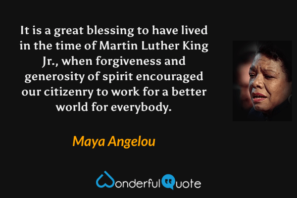 It is a great blessing to have lived in the time of Martin Luther King Jr., when forgiveness and generosity of spirit encouraged our citizenry to work for a better world for everybody. - Maya Angelou quote.