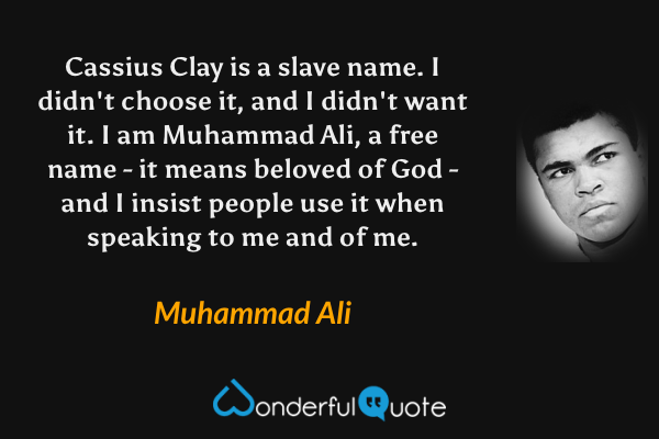 Cassius Clay is a slave name. I didn't choose it, and I didn't want it. I am Muhammad Ali, a free name - it means beloved of God - and I insist people use it when speaking to me and of me. - Muhammad Ali quote.