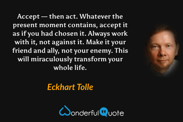 Accept — then act. Whatever the present moment contains, accept it as if you had chosen it. Always work with it, not against it. Make it your friend and ally, not your enemy. This will miraculously transform your whole life. - Eckhart Tolle quote.