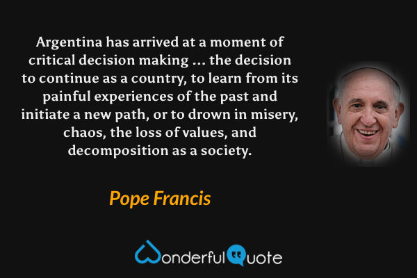 Argentina has arrived at a moment of critical decision making ... the decision to continue as a country, to learn from its painful experiences of the past and initiate a new path, or to drown in misery, chaos, the loss of values, and decomposition as a society. - Pope Francis quote.
