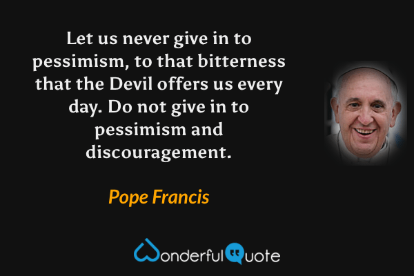 Let us never give in to pessimism, to that bitterness that the Devil offers us every day. Do not give in to pessimism and discouragement. - Pope Francis quote.