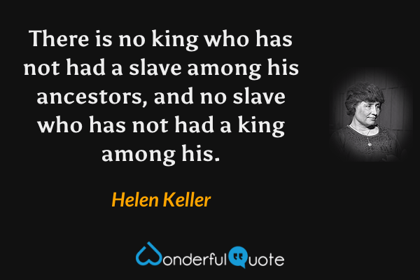 There is no king who has not had a slave among his ancestors, and no slave who has not had a king among his. - Helen Keller quote.