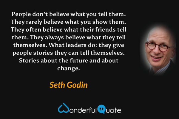 People don't believe what you tell them. They rarely believe what you show them. They often believe what their friends tell them. They always believe what they tell themselves. What leaders do: they give people stories they can tell themselves. Stories about the future and about change. - Seth Godin quote.