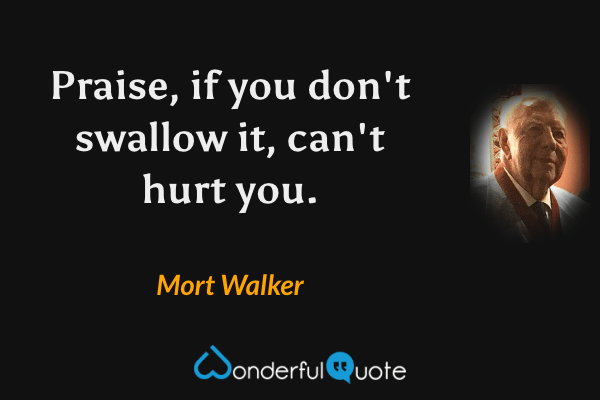 Praise, if you don't swallow it, can't hurt you. - Mort Walker quote.