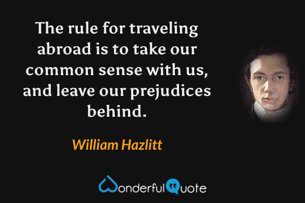The rule for traveling abroad is to take our common sense with us, and leave our prejudices behind. - William Hazlitt quote.