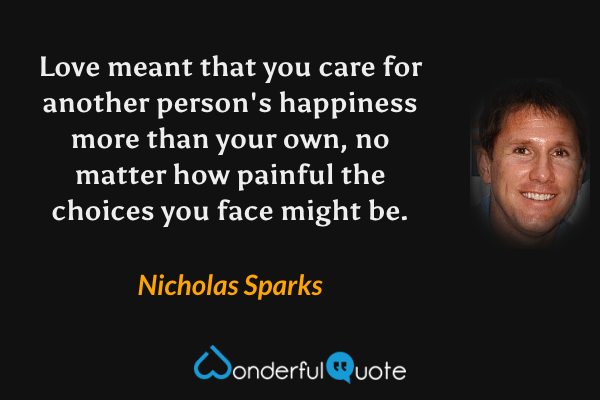 Love meant that you care for another person's happiness more than your own, no matter how painful the choices you face might be. - Nicholas Sparks quote.