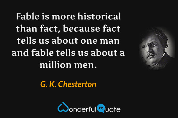 Fable is more historical than fact, because fact tells us about one man and fable tells us about a million men. - G. K. Chesterton quote.