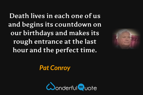 Death lives in each one of us and begins its countdown on our birthdays and makes its rough entrance at the last hour and the perfect time. - Pat Conroy quote.