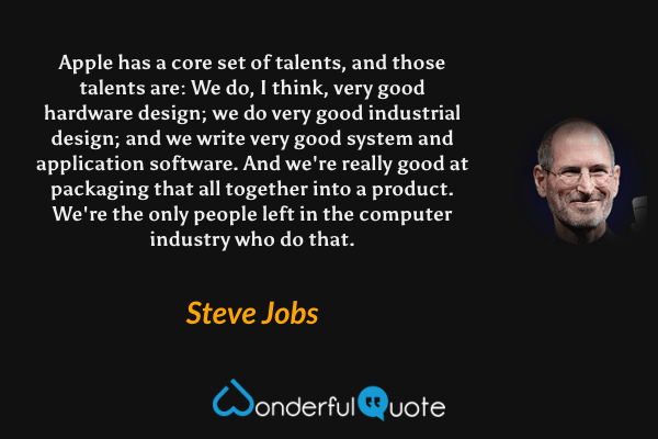 Apple has a core set of talents, and those talents are: We do, I think, very good hardware design; we do very good industrial design; and we write very good system and application software. And we're really good at packaging that all together into a product. We're the only people left in the computer industry who do that. - Steve Jobs quote.