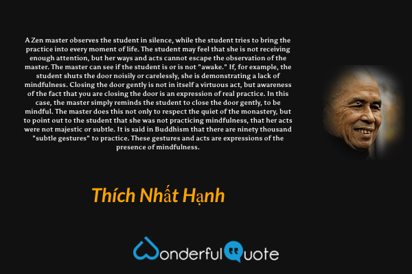 A Zen master observes the student in silence, while the student tries to bring the practice into every moment of life. The student may feel that she is not receiving enough attention, but her ways and acts cannot escape the observation of the master. The master can see if the student is or is not "awake." If, for example, the student shuts the door noisily or carelessly, she is demonstrating a lack of mindfulness. Closing the door gently is not in itself a virtuous act, but awareness of the fact that you are closing the door is an expression of real practice. In this case, the master simply reminds the student to close the door gently, to be mindful. The master does this not only to respect the quiet of the monastery, but to point out to the student that she was not practicing mindfulness, that her acts were not majestic or subtle. It is said in Buddhism that there are ninety thousand "subtle gestures" to practice. These gestures and acts are expressions of the presence of mindfulness. - Thích Nhất Hạnh quote.