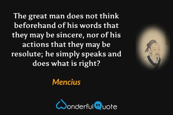The great man does not think beforehand of his words that they may be sincere, nor of his actions that they may be resolute; he simply speaks and does what is right? - Mencius quote.