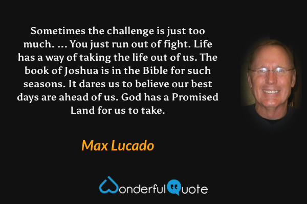 Sometimes the challenge is just too much. ... You just run out of fight. Life has a way of taking the life out of us. The book of Joshua is in the Bible for such seasons. It dares us to believe our best days are ahead of us. God has a Promised Land for us to take. - Max Lucado quote.