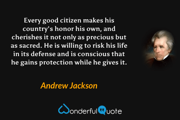 Every good citizen makes his country's honor his own, and cherishes it not only as precious but as sacred. He is willing to risk his life in its defense and is conscious that he gains protection while he gives it. - Andrew Jackson quote.