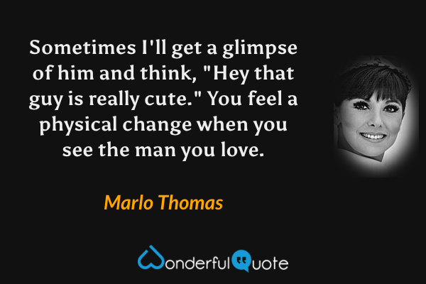Sometimes I'll get a glimpse of him and think, "Hey that guy is really cute." You feel a physical change when you see the man you love. - Marlo Thomas quote.
