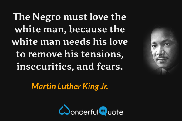 The Negro must love the white man, because the white man needs his love to remove his tensions, insecurities, and fears. - Martin Luther King Jr. quote.