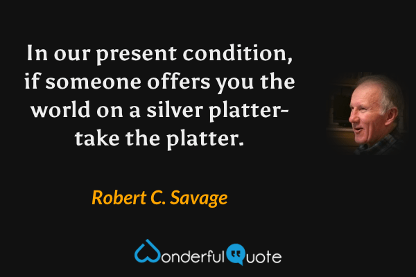 In our present condition, if someone offers you the world on a silver platter- take the platter. - Robert C. Savage quote.