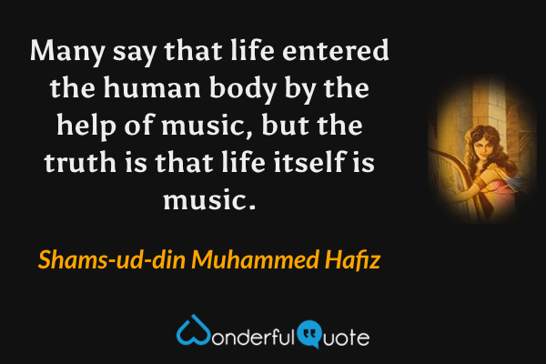 Many say that life entered the human body by the help of music, but the truth is that life itself is music. - Shams-ud-din Muhammed Hafiz quote.
