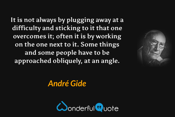 It is not always by plugging away at a difficulty and sticking to it that one overcomes it; often it is by working on the one next to it. Some things and some people have to be approached obliquely, at an angle. - André Gide quote.