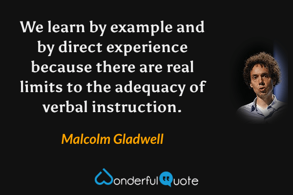 We learn by example and by direct experience because there are real limits to the adequacy of verbal instruction. - Malcolm Gladwell quote.