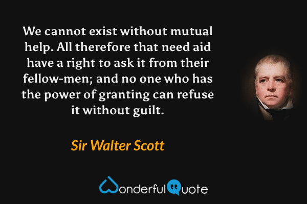 We cannot exist without mutual help. All therefore that need aid have a right to ask it from their fellow-men; and no one who has the power of granting can refuse it without guilt. - Sir Walter Scott quote.