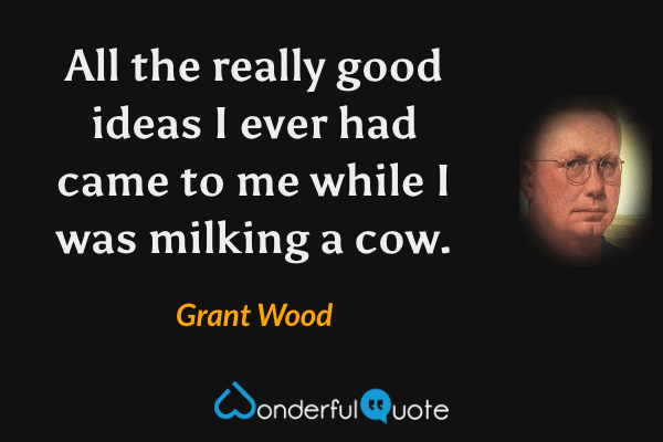 All the really good ideas I ever had came to me while I was milking a cow. - Grant Wood quote.